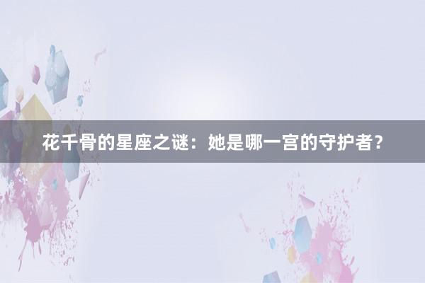 花千骨的星座之谜：她是哪一宫的守护者？